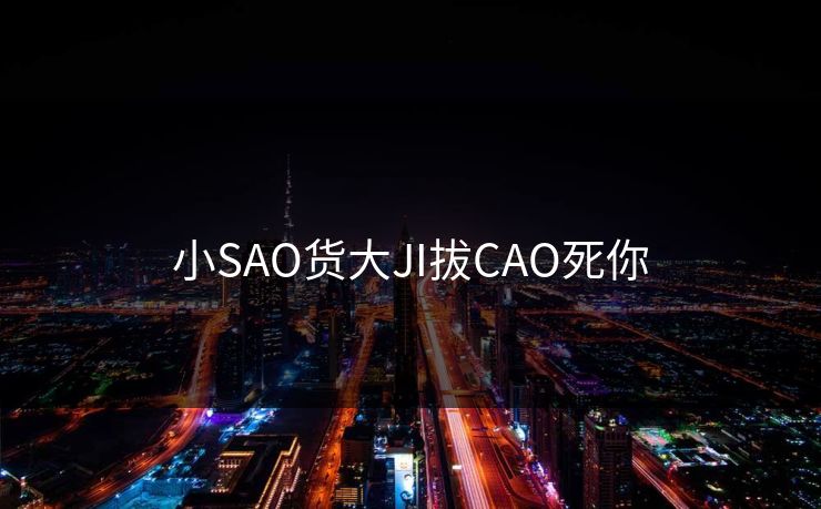 小SAO货大JI拔CAO死你