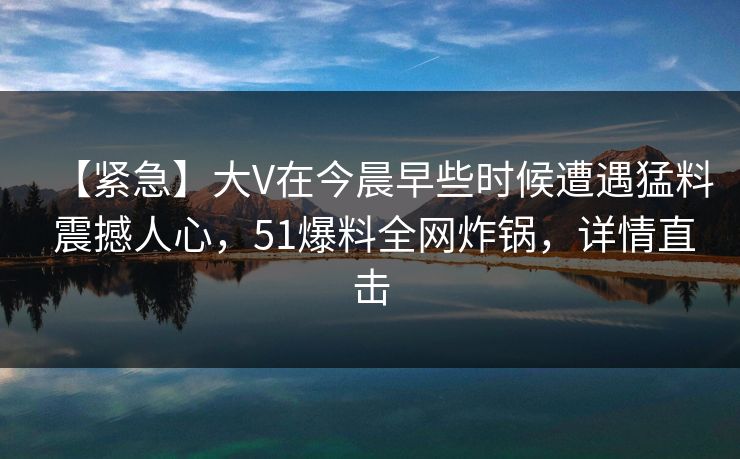 【紧急】大V在今晨早些时候遭遇猛料 震撼人心，51爆料全网炸锅，详情直击
