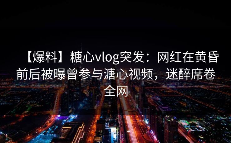 【爆料】糖心vlog突发：网红在黄昏前后被曝曾参与溏心视频，迷醉席卷全网
