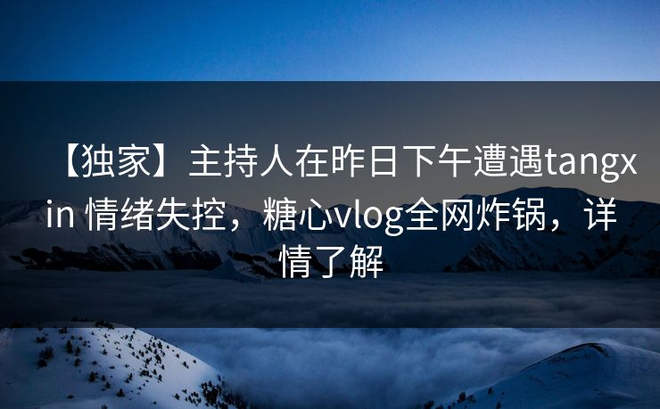 【独家】主持人在昨日下午遭遇tangxin 情绪失控，糖心vlog全网炸锅，详情了解