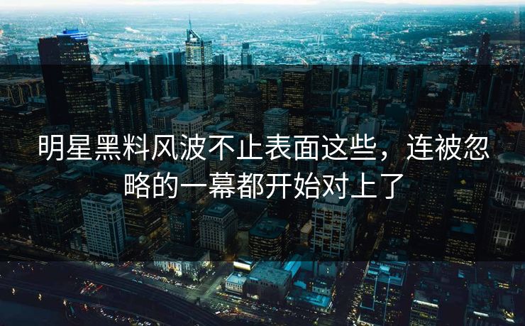 明星黑料风波不止表面这些，连被忽略的一幕都开始对上了