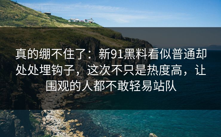 真的绷不住了：新91黑料看似普通却处处埋钩子，这次不只是热度高，让围观的人都不敢轻易站队