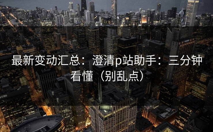 最新变动汇总：澄清p站助手：三分钟看懂（别乱点）