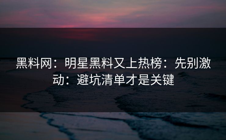 黑料网：明星黑料又上热榜：先别激动：避坑清单才是关键