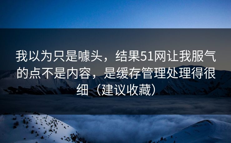 我以为只是噱头，结果51网让我服气的点不是内容，是缓存管理处理得很细（建议收藏）