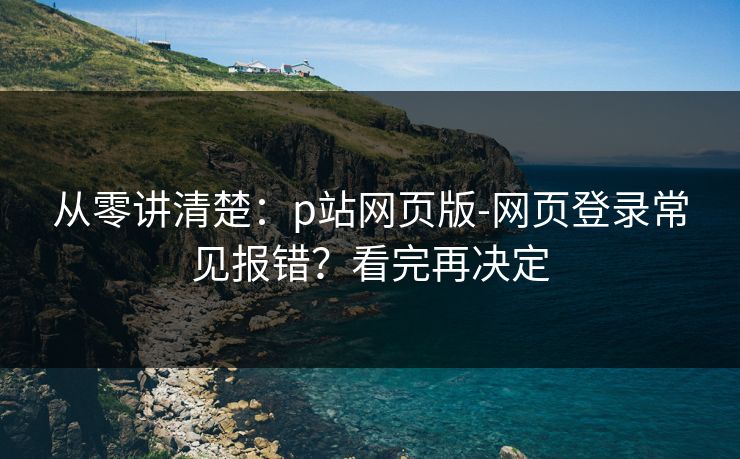 从零讲清楚：p站网页版-网页登录常见报错？看完再决定