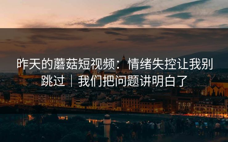 昨天的蘑菇短视频：情绪失控让我别跳过｜我们把问题讲明白了