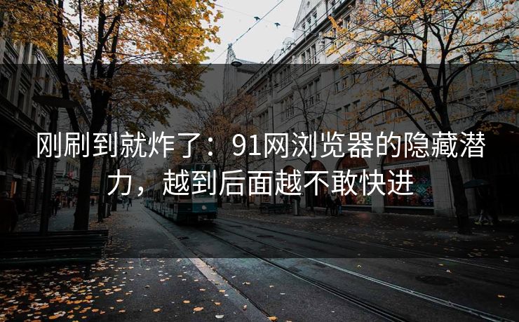 刚刷到就炸了：91网浏览器的隐藏潜力，越到后面越不敢快进