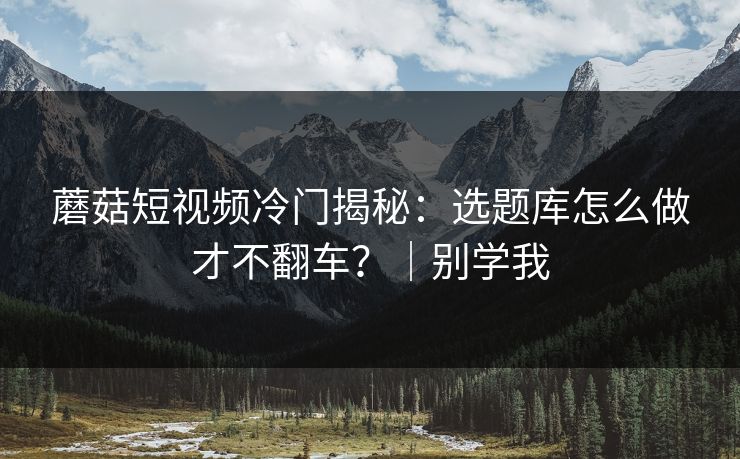 蘑菇短视频冷门揭秘：选题库怎么做才不翻车？｜别学我