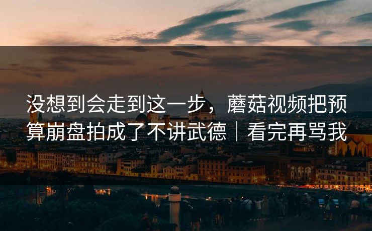 没想到会走到这一步，蘑菇视频把预算崩盘拍成了不讲武德｜看完再骂我