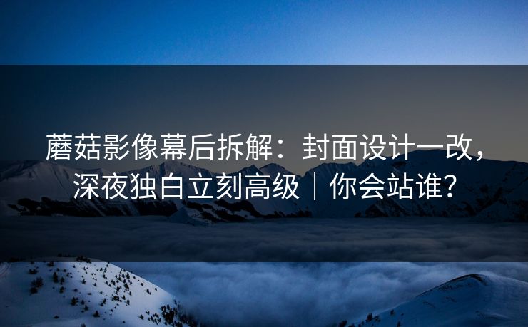 蘑菇影像幕后拆解：封面设计一改，深夜独白立刻高级｜你会站谁？