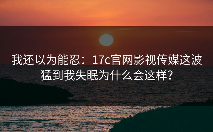 我还以为能忍：17c官网影视传媒这波猛到我失眠为什么会这样？