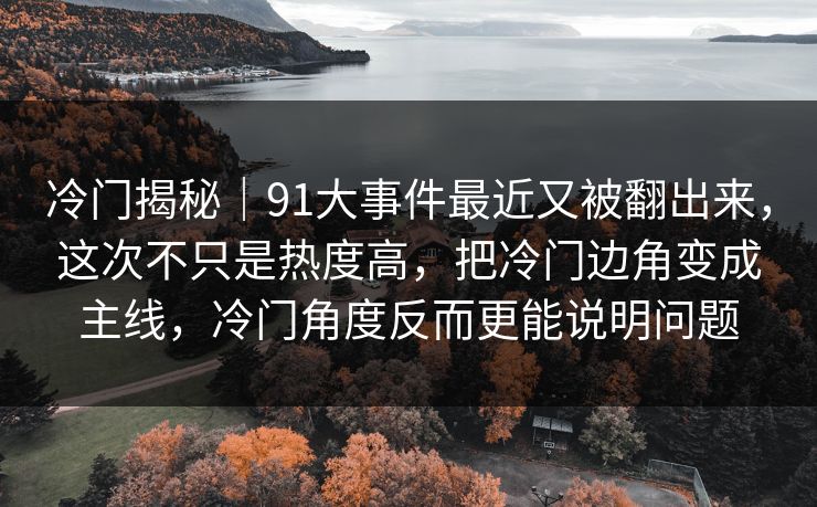 冷门揭秘｜91大事件最近又被翻出来，这次不只是热度高，把冷门边角变成主线，冷门角度反而更能说明问题