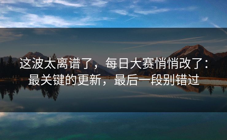 这波太离谱了，每日大赛悄悄改了：最关键的更新，最后一段别错过