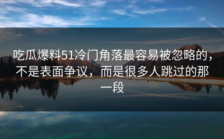 吃瓜爆料51冷门角落最容易被忽略的，不是表面争议，而是很多人跳过的那一段