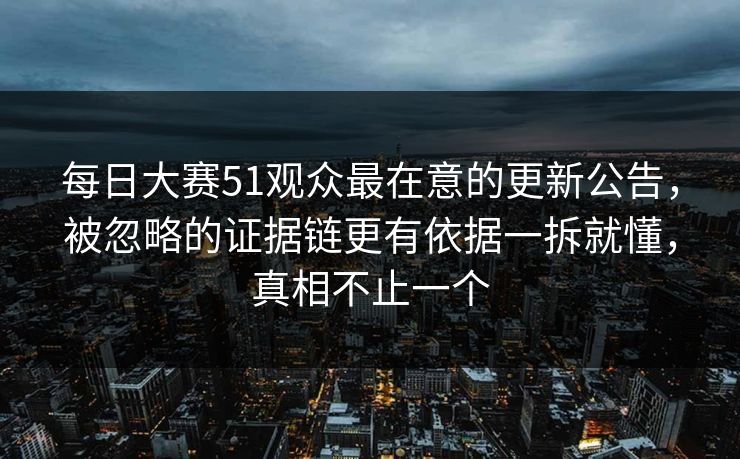 每日大赛51观众最在意的更新公告，被忽略的证据链更有依据一拆就懂，真相不止一个