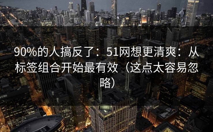 90%的人搞反了：51网想更清爽：从标签组合开始最有效（这点太容易忽略）