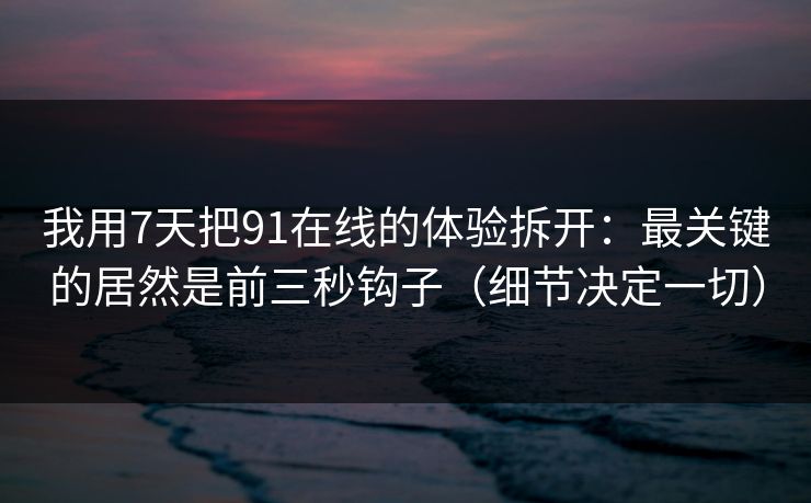 我用7天把91在线的体验拆开：最关键的居然是前三秒钩子（细节决定一切）