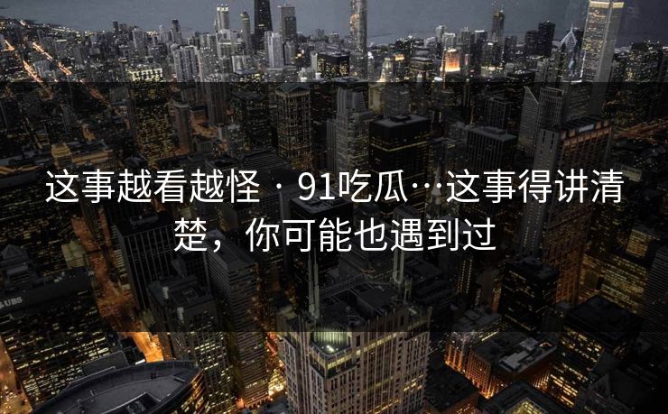 这事越看越怪 · 91吃瓜…这事得讲清楚，你可能也遇到过