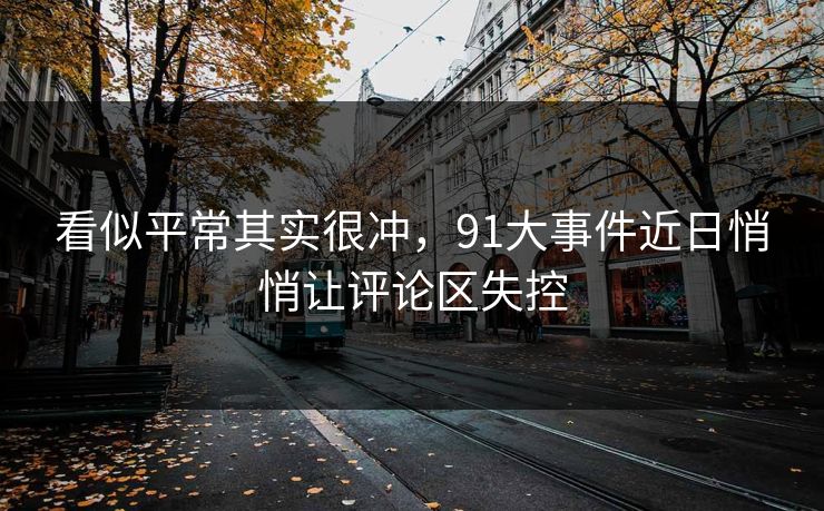看似平常其实很冲，91大事件近日悄悄让评论区失控