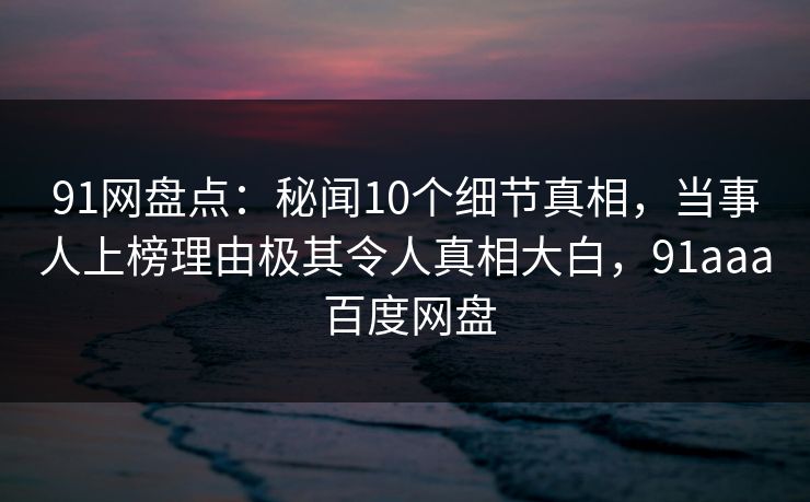 91网盘点：秘闻10个细节真相，当事人上榜理由极其令人真相大白，91aaa 百度网盘